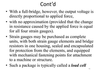 Cont’d
• With a full-bridge, however, the output voltage is
directly proportional to applied force,
• with no approximation (provided that the change
in resistance caused by the applied force is equal
for all four strain gauges).
• Strain gauges may be purchased as complete
units, with both strain gauge elements and bridge
resistors in one housing, sealed and encapsulated
for protection from the elements, and equipped
with mechanical fastening points for attachment
to a machine or structure.
• Such a package is typically called a load cell
40
 