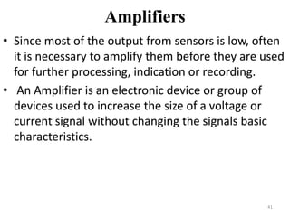 Amplifiers
• Since most of the output from sensors is low, often
it is necessary to amplify them before they are used
for further processing, indication or recording.
• An Amplifier is an electronic device or group of
devices used to increase the size of a voltage or
current signal without changing the signals basic
characteristics.
41
 