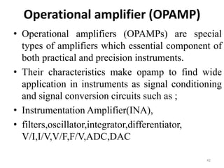 Operational amplifier (OPAMP)
• Operational amplifiers (OPAMPs) are special
types of amplifiers which essential component of
both practical and precision instruments.
• Their characteristics make opamp to find wide
application in instruments as signal conditioning
and signal conversion circuits such as ;
• Instrumentation Amplifier(INA),
• filters,oscillator,integrator,differentiator,
V/I,I/V,V/F,F/V,ADC,DAC
42
 