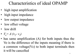 Characteristics of ideal OPAMP
• high input amplification
• high input impedance
• low output impedance
• low offset voltage
• low drift
• Vo= A (v2- v1)
• has same amplification (A) for both inputs thus the
Vo is the difference of the inputs meaning if there is
a common voltage(Vc) to both input terminals then
it will be cancelled
44
 