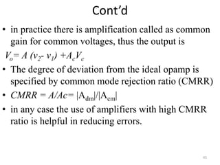 Cont’d
• in practice there is amplification called as common
gain for common voltages, thus the output is
Vo= A (v2- v1) +AcVc
• The degree of deviation from the ideal opamp is
specified by common mode rejection ratio (CMRR)
• CMRR = A/Ac= |Adm|/|Acm|
• in any case the use of amplifiers with high CMRR
ratio is helpful in reducing errors.
45
 