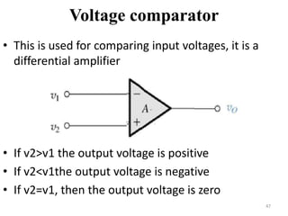 Voltage comparator
• This is used for comparing input voltages, it is a
differential amplifier
• If v2>v1 the output voltage is positive
• If v2<v1the output voltage is negative
• If v2=v1, then the output voltage is zero
47
 