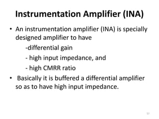 Instrumentation Amplifier (INA)
• An instrumentation amplifier (INA) is specially
designed amplifier to have
-differential gain
- high input impedance, and
- high CMRR ratio
• Basically it is buffered a differential amplifier
so as to have high input impedance.
57
 