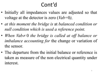 Cont’d
• Initially all impedances values are adjusted so that
voltage at the detector is zero (Vab=0),
• at this moment the bridge is at balanced condition or
null condition which is used a reference point.
• When Vab 0 the bridge is called at off balance or
imbalance accounting for the change or variation of
the sensor.
• The departure from the initial balance or reference is
taken as measure of the non electrical quantity under
interest.
6
 