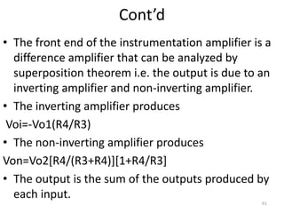 Cont’d
• The front end of the instrumentation amplifier is a
difference amplifier that can be analyzed by
superposition theorem i.e. the output is due to an
inverting amplifier and non-inverting amplifier.
• The inverting amplifier produces
Voi=-Vo1(R4/R3)
• The non-inverting amplifier produces
Von=Vo2[R4/(R3+R4)][1+R4/R3]
• The output is the sum of the outputs produced by
each input.
61
 