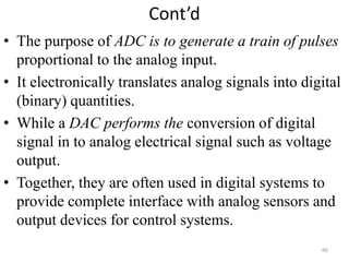Cont’d
• The purpose of ADC is to generate a train of pulses
proportional to the analog input.
• It electronically translates analog signals into digital
(binary) quantities.
• While a DAC performs the conversion of digital
signal in to analog electrical signal such as voltage
output.
• Together, they are often used in digital systems to
provide complete interface with analog sensors and
output devices for control systems.
66
 