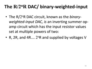The R/2nR DAC/ binary-weighted-input
• The R/2nR DAC circuit, known as the binary-
weighted-input DAC, is an inverting summer op-
amp circuit which has the input resistor values
set at multiple powers of two:
• R, 2R, and 4R…. 2nR and supplied by voltages V
68
 