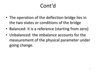 Cont’d
• The operation of the deflection bridge lies in
the two states or conditions of the bridge
• Balanced: it is a reference (starting from zero)
• Unbalanced: the imbalance accounts for the
measurement of the physical parameter under
going change.
7
 