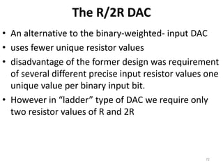The R/2R DAC
• An alternative to the binary-weighted- input DAC
• uses fewer unique resistor values
• disadvantage of the former design was requirement
of several different precise input resistor values one
unique value per binary input bit.
• However in “ladder” type of DAC we require only
two resistor values of R and 2R
72
 