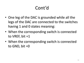 Cont’d
• One leg of the DAC is grounded while all the
legs of the DAC are connected to the switches
having 1 and 0 states meaning:
• When the corresponding switch is connected
to VREF, bit =1
• When the corresponding switch is connected
to GND, bit =0
74
 