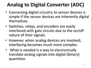 Analog to Digital Converter (ADC)
• Connecting digital circuitry to sensor devices is
simple if the sensor devices are inherently digital
themselves.
• Switches, relays, and encoders are easily
interfaced with gate circuits due to the on/off
nature of their signals.
• However, when analog devices are involved,
interfacing becomes much more complex.
• What is needed is a way to electronically
translate analog signals into digital (binary)
quantities
75
 
