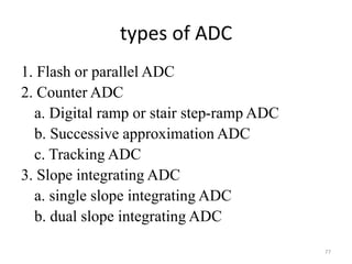 types of ADC
1. Flash or parallel ADC
2. Counter ADC
a. Digital ramp or stair step-ramp ADC
b. Successive approximation ADC
c. Tracking ADC
3. Slope integrating ADC
a. single slope integrating ADC
b. dual slope integrating ADC
77
 