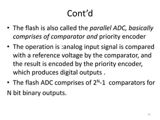 Cont’d
• The flash is also called the parallel ADC, basically
comprises of comparator and priority encoder
• The operation is :analog input signal is compared
with a reference voltage by the comparator, and
the result is encoded by the priority encoder,
which produces digital outputs .
• The flash ADC comprises of 2N-1 comparators for
N bit binary outputs.
79
 