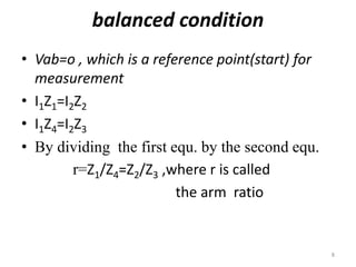 balanced condition
• Vab=o , which is a reference point(start) for
measurement
• I1Z1=I2Z2
• I1Z4=I2Z3
• By dividing the first equ. by the second equ.
r=Z1/Z4=Z2/Z3 ,where r is called
the arm ratio
8
 