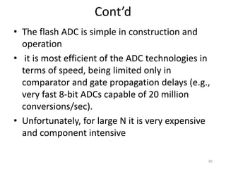 Cont’d
• The flash ADC is simple in construction and
operation
• it is most efficient of the ADC technologies in
terms of speed, being limited only in
comparator and gate propagation delays (e.g.,
very fast 8-bit ADCs capable of 20 million
conversions/sec).
• Unfortunately, for large N it is very expensive
and component intensive
80
 