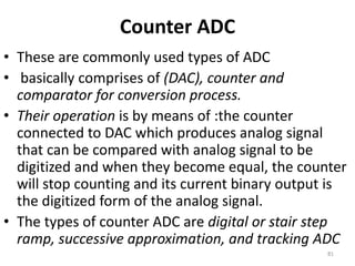 Counter ADC
• These are commonly used types of ADC
• basically comprises of (DAC), counter and
comparator for conversion process.
• Their operation is by means of :the counter
connected to DAC which produces analog signal
that can be compared with analog signal to be
digitized and when they become equal, the counter
will stop counting and its current binary output is
the digitized form of the analog signal.
• The types of counter ADC are digital or stair step
ramp, successive approximation, and tracking ADC
81
 
