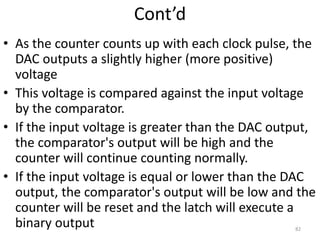 Cont’d
• As the counter counts up with each clock pulse, the
DAC outputs a slightly higher (more positive)
voltage
• This voltage is compared against the input voltage
by the comparator.
• If the input voltage is greater than the DAC output,
the comparator's output will be high and the
counter will continue counting normally.
• If the input voltage is equal or lower than the DAC
output, the comparator's output will be low and the
counter will be reset and the latch will execute a
binary output 82
 