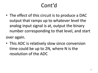 Cont’d
• The effect of this circuit is to produce a DAC
output that ramps up to whatever level the
analog input signal is at, output the binary
number corresponding to that level, and start
over again.
• This ADC is relatively slow since conversion
time could be up to 2N, where N is the
resolution of the ADC
83
 