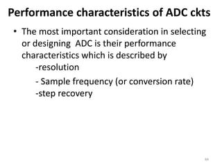 Performance characteristics of ADC ckts
• The most important consideration in selecting
or designing ADC is their performance
characteristics which is described by
-resolution
- Sample frequency (or conversion rate)
-step recovery
84
 