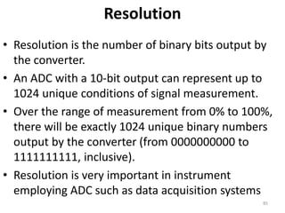 Resolution
• Resolution is the number of binary bits output by
the converter.
• An ADC with a 10-bit output can represent up to
1024 unique conditions of signal measurement.
• Over the range of measurement from 0% to 100%,
there will be exactly 1024 unique binary numbers
output by the converter (from 0000000000 to
1111111111, inclusive).
• Resolution is very important in instrument
employing ADC such as data acquisition systems
85
 