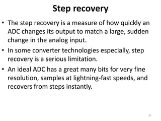 Step recovery
• The step recovery is a measure of how quickly an
ADC changes its output to match a large, sudden
change in the analog input.
• In some converter technologies especially, step
recovery is a serious limitation.
• An ideal ADC has a great many bits for very fine
resolution, samples at lightning-fast speeds, and
recovers from steps instantly.
87
 