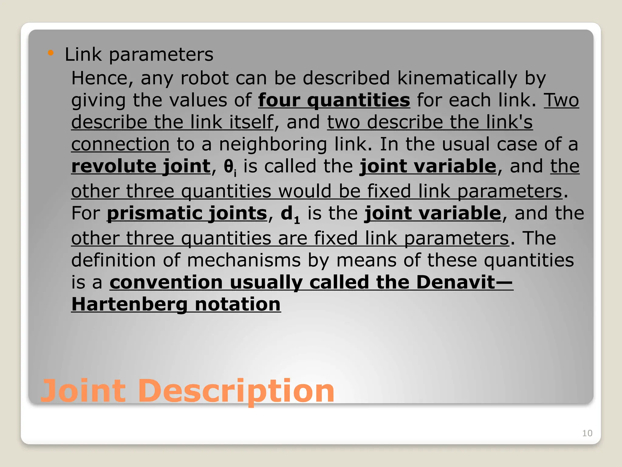 10
Joint Description
 Link parameters
Hence, any robot can be described kinematically by
giving the values of four quantities for each link. Two
describe the link itself, and two describe the link's
connection to a neighboring link. In the usual case of a
revolute joint, θi is called the joint variable, and the
other three quantities would be fixed link parameters.
For prismatic joints, d1 is the joint variable, and the
other three quantities are fixed link parameters. The
definition of mechanisms by means of these quantities
is a convention usually called the Denavit—
Hartenberg notation
 