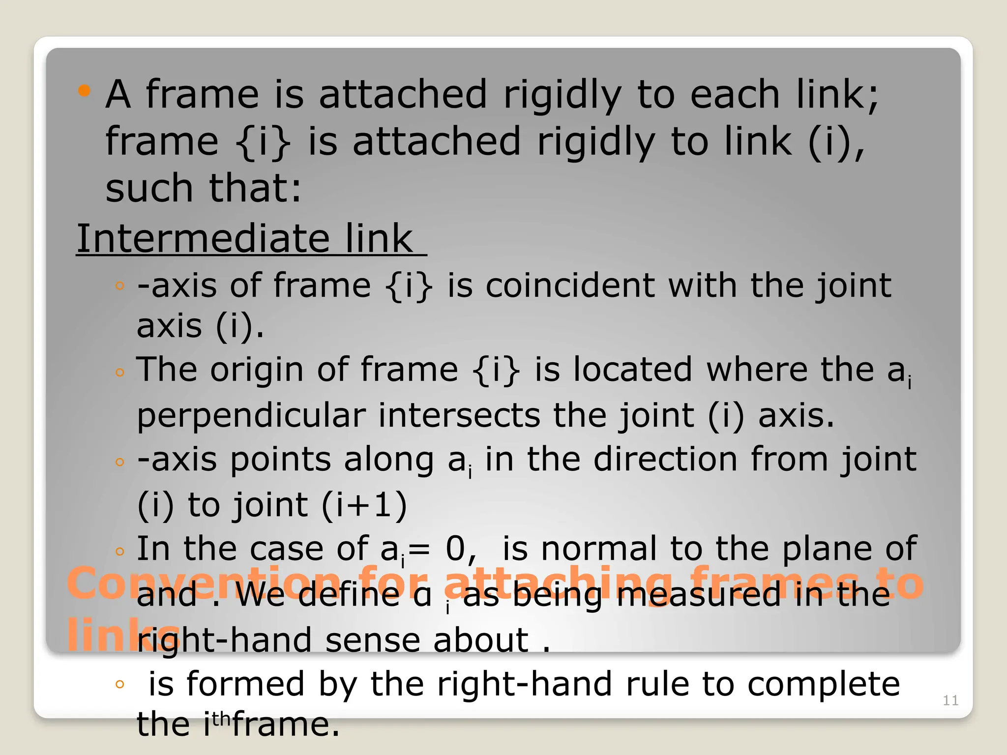 11
Convention for attaching frames to
links
 A frame is attached rigidly to each link;
frame {i} is attached rigidly to link (i),
such that:
Intermediate link
◦ -axis of frame {i} is coincident with the joint
axis (i).
◦ The origin of frame {i} is located where the ai
perpendicular intersects the joint (i) axis.
◦ -axis points along ai in the direction from joint
(i) to joint (i+1)
◦ In the case of ai= 0, is normal to the plane of
and . We define α i as being measured in the
right-hand sense about .
◦ is formed by the right-hand rule to complete
the ith
frame.
 