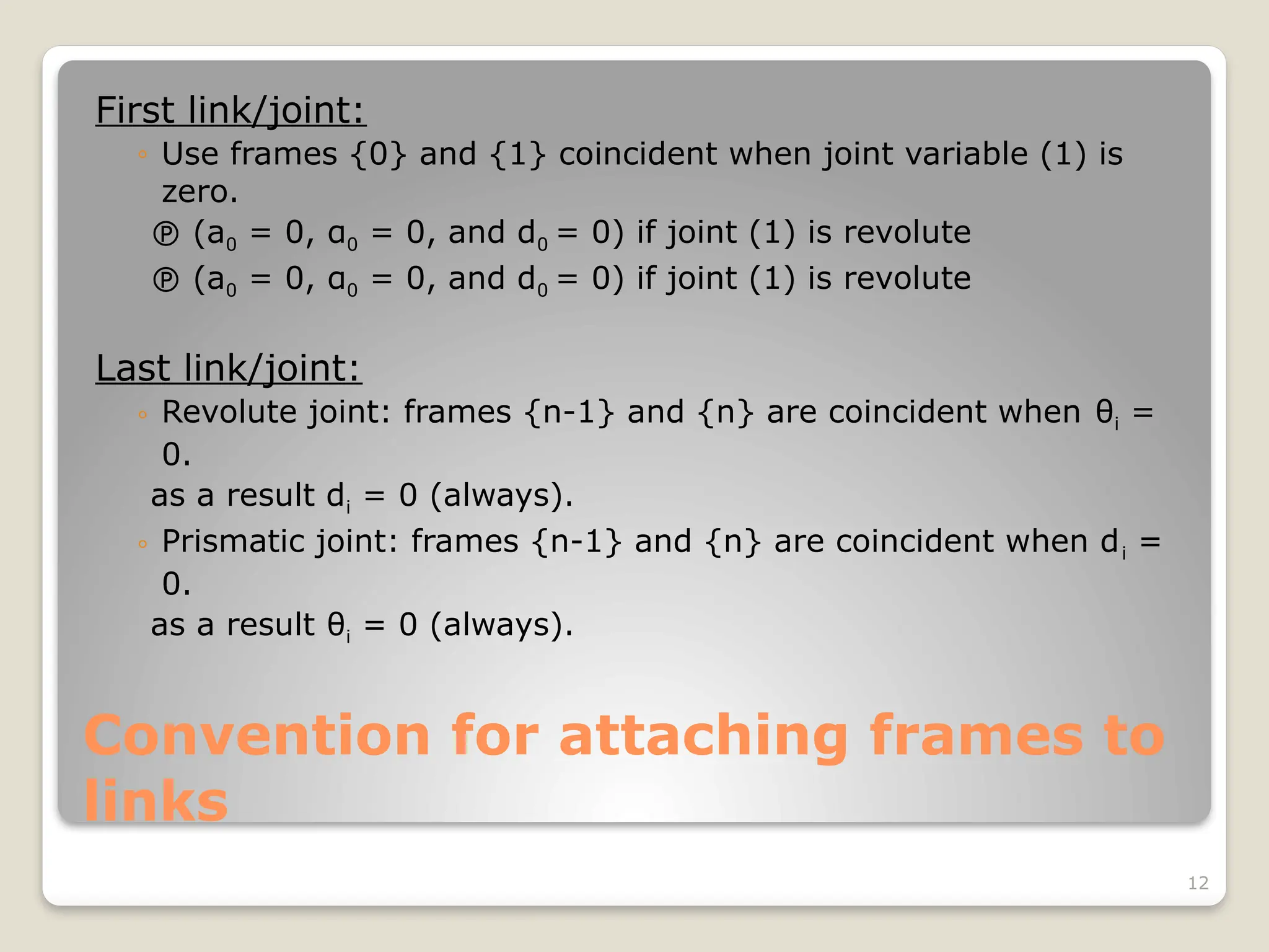 12
Convention for attaching frames to
links
First link/joint:
◦ Use frames {0} and {1} coincident when joint variable (1) is
zero.
 (a0 = 0, α0 = 0, and d0 = 0) if joint (1) is revolute
 (a0 = 0, α0 = 0, and d0 = 0) if joint (1) is revolute
Last link/joint:
◦ Revolute joint: frames {n-1} and {n} are coincident when θi =
0.
as a result di = 0 (always).
◦ Prismatic joint: frames {n-1} and {n} are coincident when di =
0.
as a result θi = 0 (always).
 