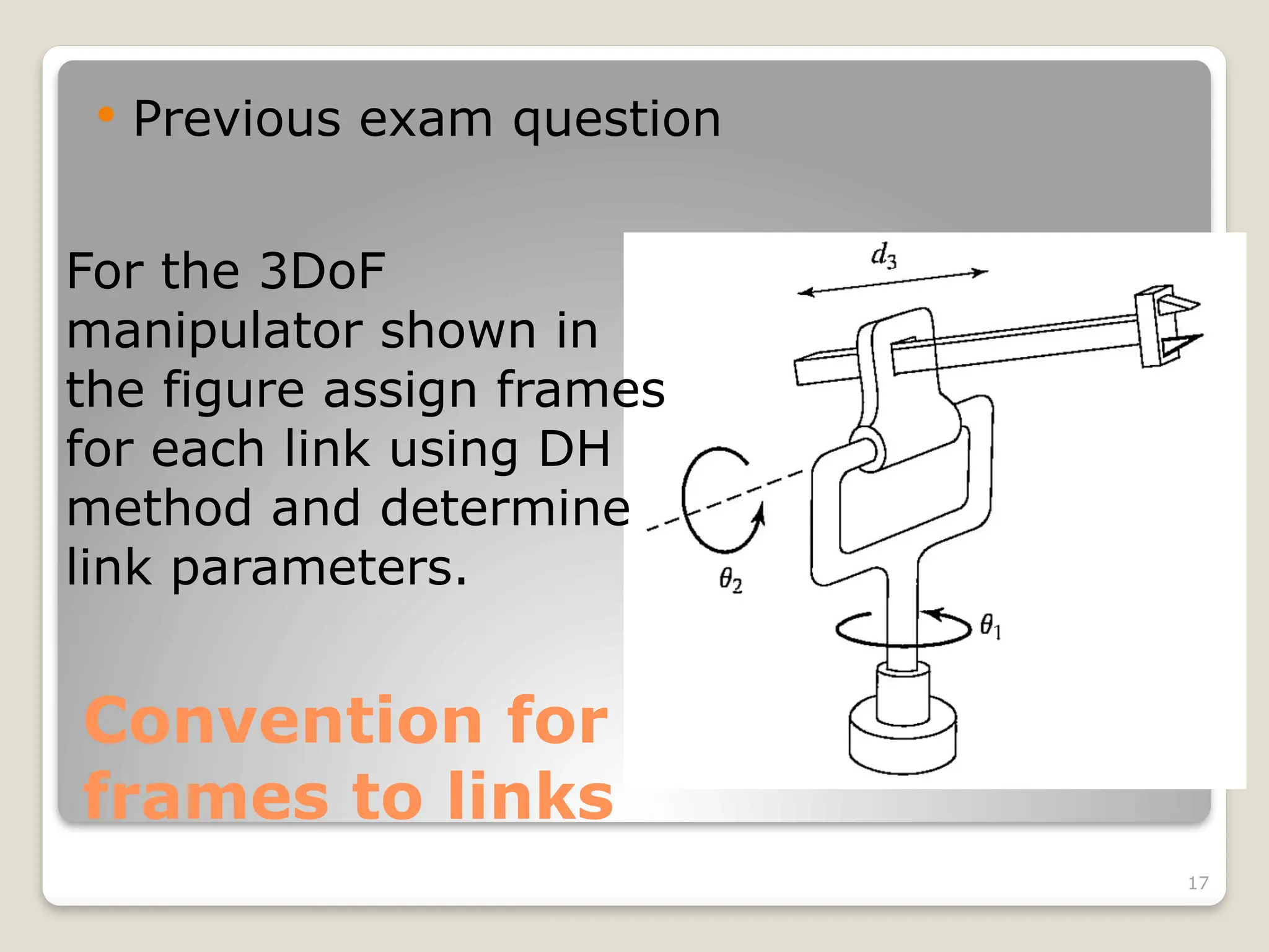 17
Convention for attaching
frames to links
 Previous exam question
For the 3DoF
manipulator shown in
the figure assign frames
for each link using DH
method and determine
link parameters.
 