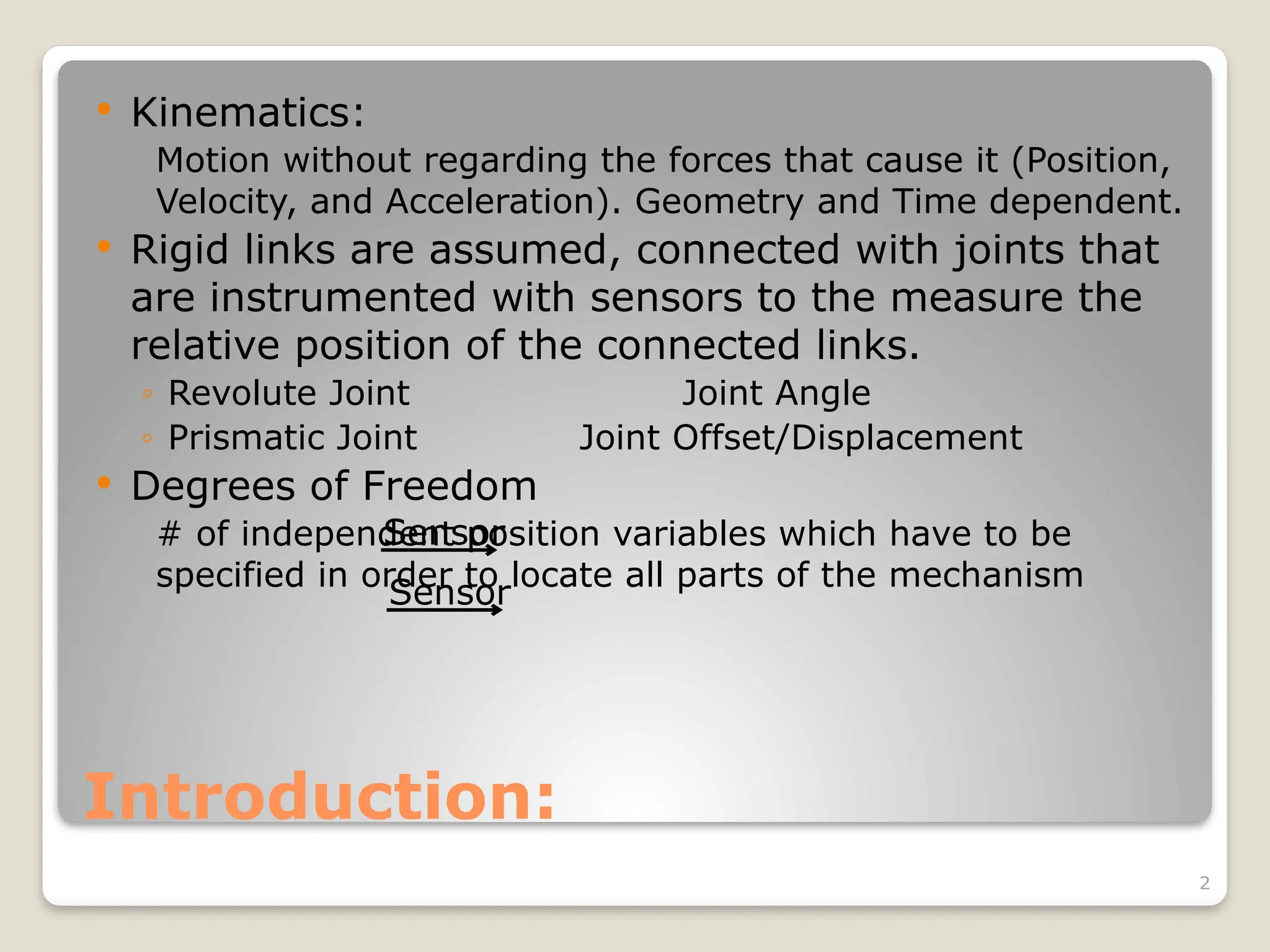 2
Introduction:
 Kinematics:
Motion without regarding the forces that cause it (Position,
Velocity, and Acceleration). Geometry and Time dependent.
 Rigid links are assumed, connected with joints that
are instrumented with sensors to the measure the
relative position of the connected links.
◦ Revolute Joint Joint Angle
◦ Prismatic Joint Joint Offset/Displacement
 Degrees of Freedom
# of independent position variables which have to be
specified in order to locate all parts of the mechanism
Sensor
Sensor
 