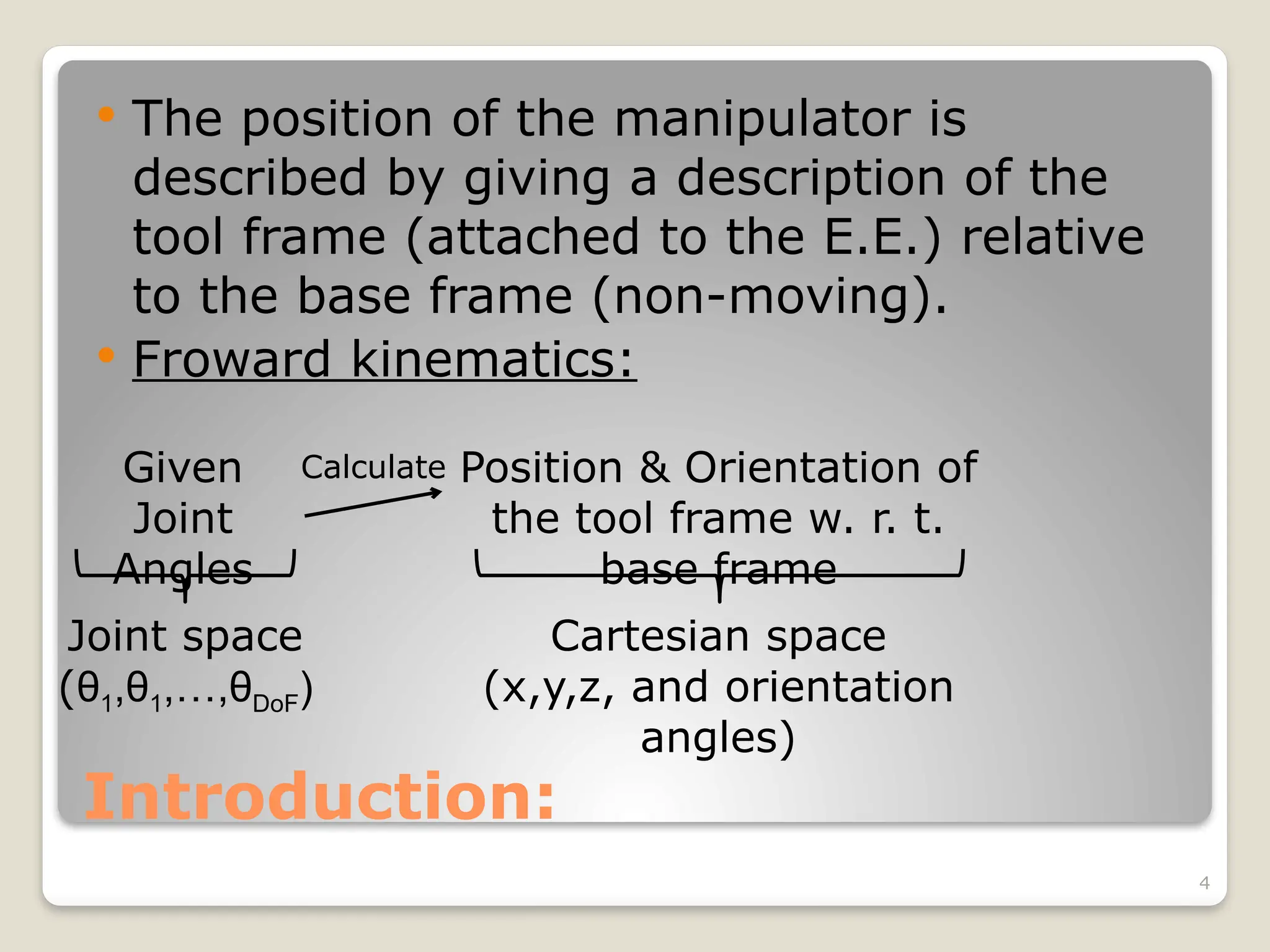 4
Introduction:
 The position of the manipulator is
described by giving a description of the
tool frame (attached to the E.E.) relative
to the base frame (non-moving).
 Froward kinematics:
Given
Joint
Angles
Joint space
(θ1,θ1,…,θDoF)
Calculate Position & Orientation of
the tool frame w. r. t.
base frame
Cartesian space
(x,y,z, and orientation
angles)
 
