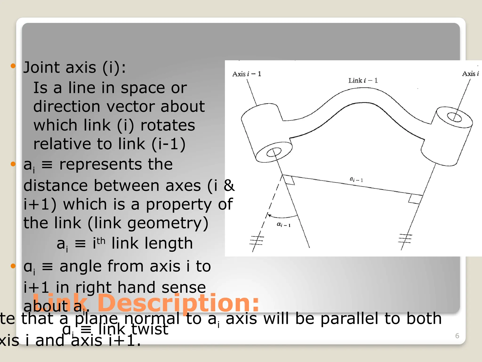 6
Link Description:
 Joint axis (i):
Is a line in space or
direction vector about
which link (i) rotates
relative to link (i-1)
 ai represents the
≡
distance between axes (i &
i+1) which is a property of
the link (link geometry)
ai i
≡ th
link length
 αi angle from axis i to
≡
i+1 in right hand sense
about ai.
αi link twist
≡
te that a plane normal to ai axis will be parallel to both
xis i and axis i+1.
 