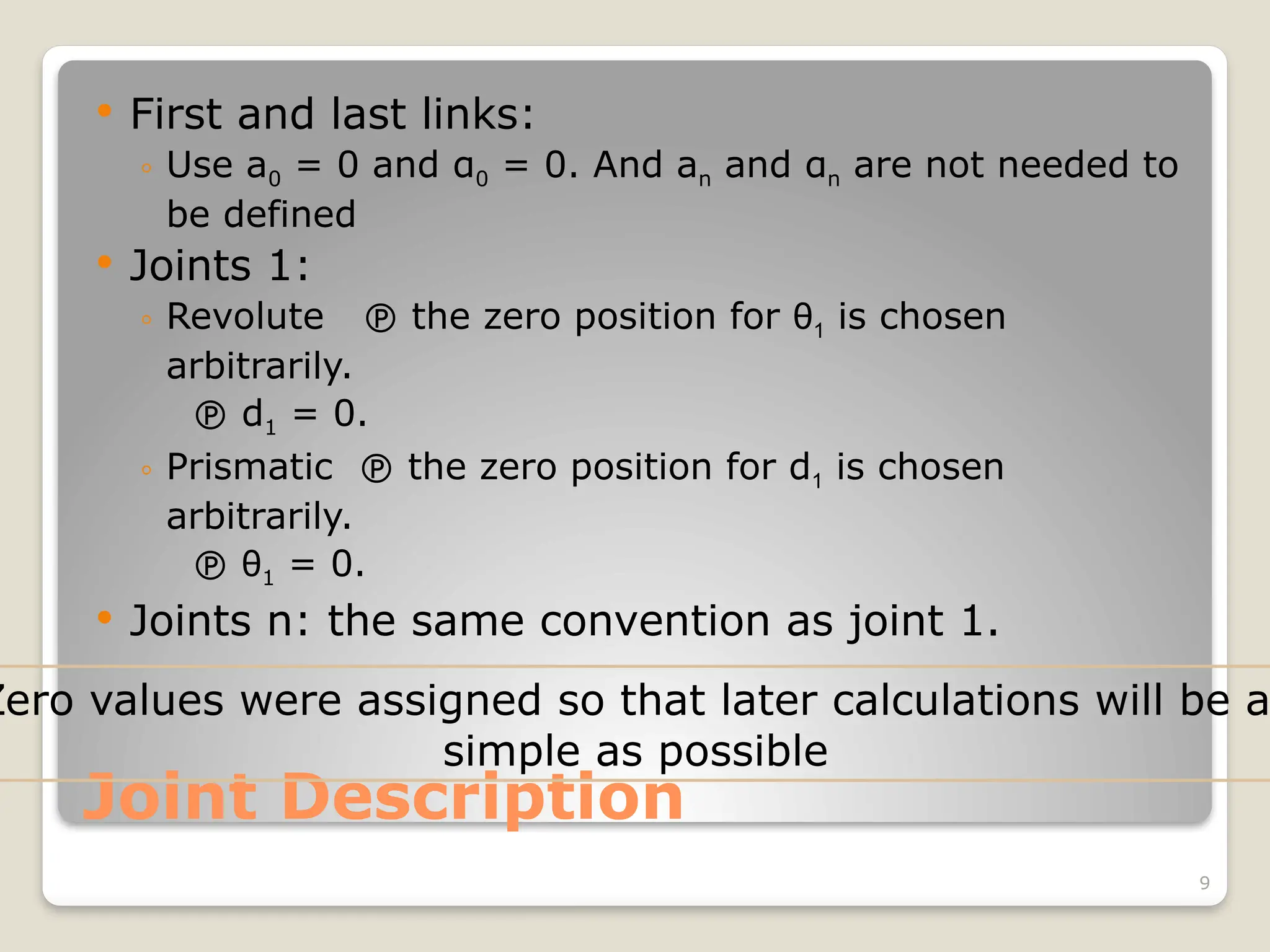 9
Joint Description
 First and last links:
◦ Use a0 = 0 and α0 = 0. And an and αn are not needed to
be defined
 Joints 1:
◦ Revolute  the zero position for θ1 is chosen
arbitrarily.
 d1 = 0.
◦ Prismatic  the zero position for d1 is chosen
arbitrarily.
 θ1 = 0.
 Joints n: the same convention as joint 1.
Zero values were assigned so that later calculations will be a
simple as possible
 