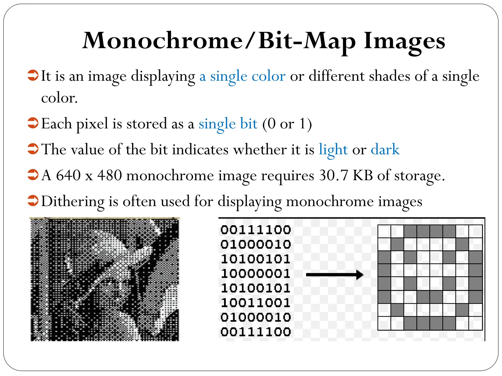 Monochrome/Bit-Map Images
It is an image displaying a single color or different shades of a single
color.
Each pixel is stored as a single bit (0 or 1)
The value of the bit indicates whether it is light or dark
A 640 x 480 monochrome image requires 30.7 KB of storage.
Dithering is often used for displaying monochrome images
 
