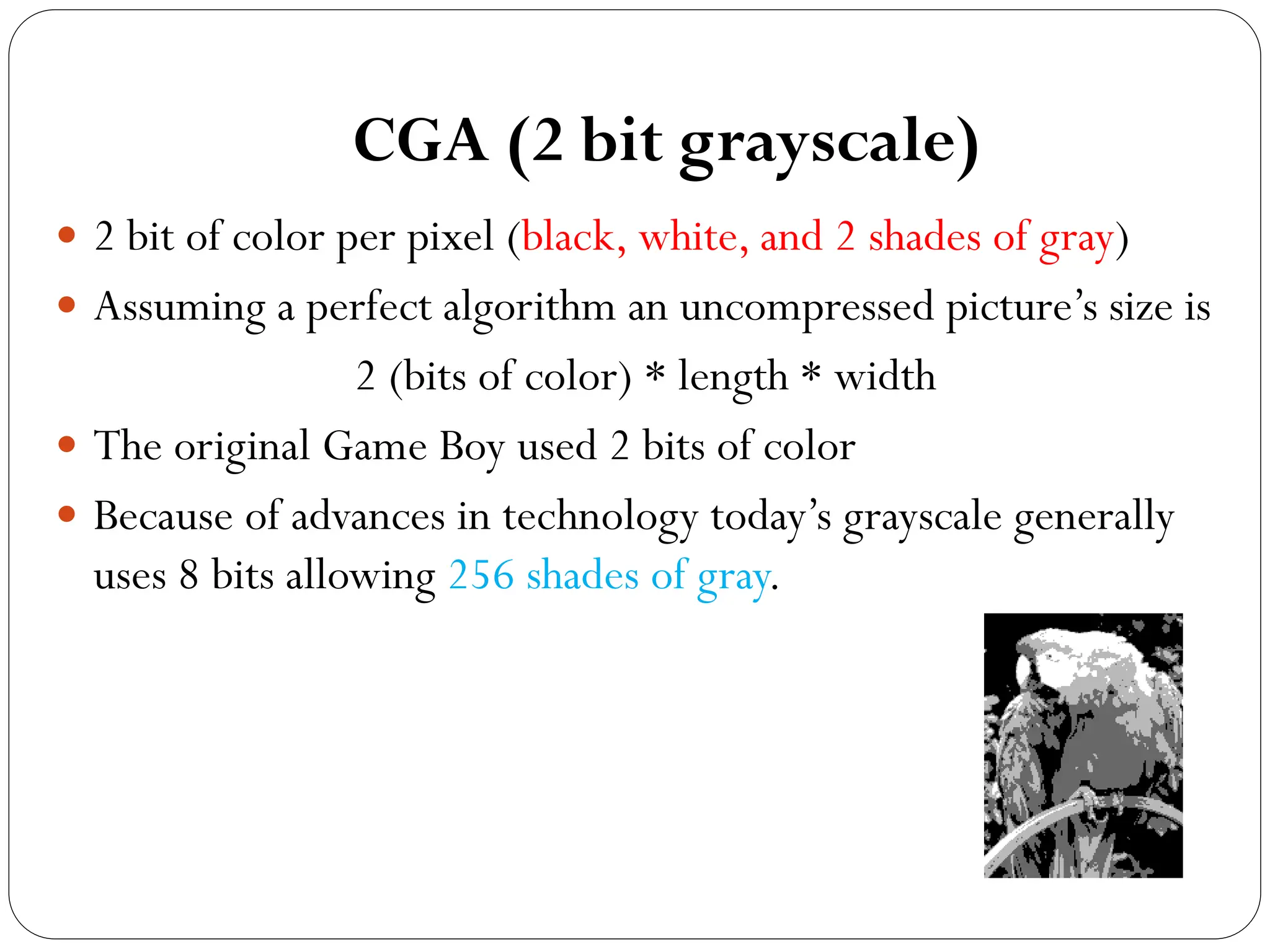 CGA (2 bit grayscale)
 2 bit of color per pixel (black, white, and 2 shades of gray)
 Assuming a perfect algorithm an uncompressed picture’s size is
2 (bits of color) * length * width
 The original Game Boy used 2 bits of color
 Because of advances in technology today’s grayscale generally
uses 8 bits allowing 256 shades of gray.
 