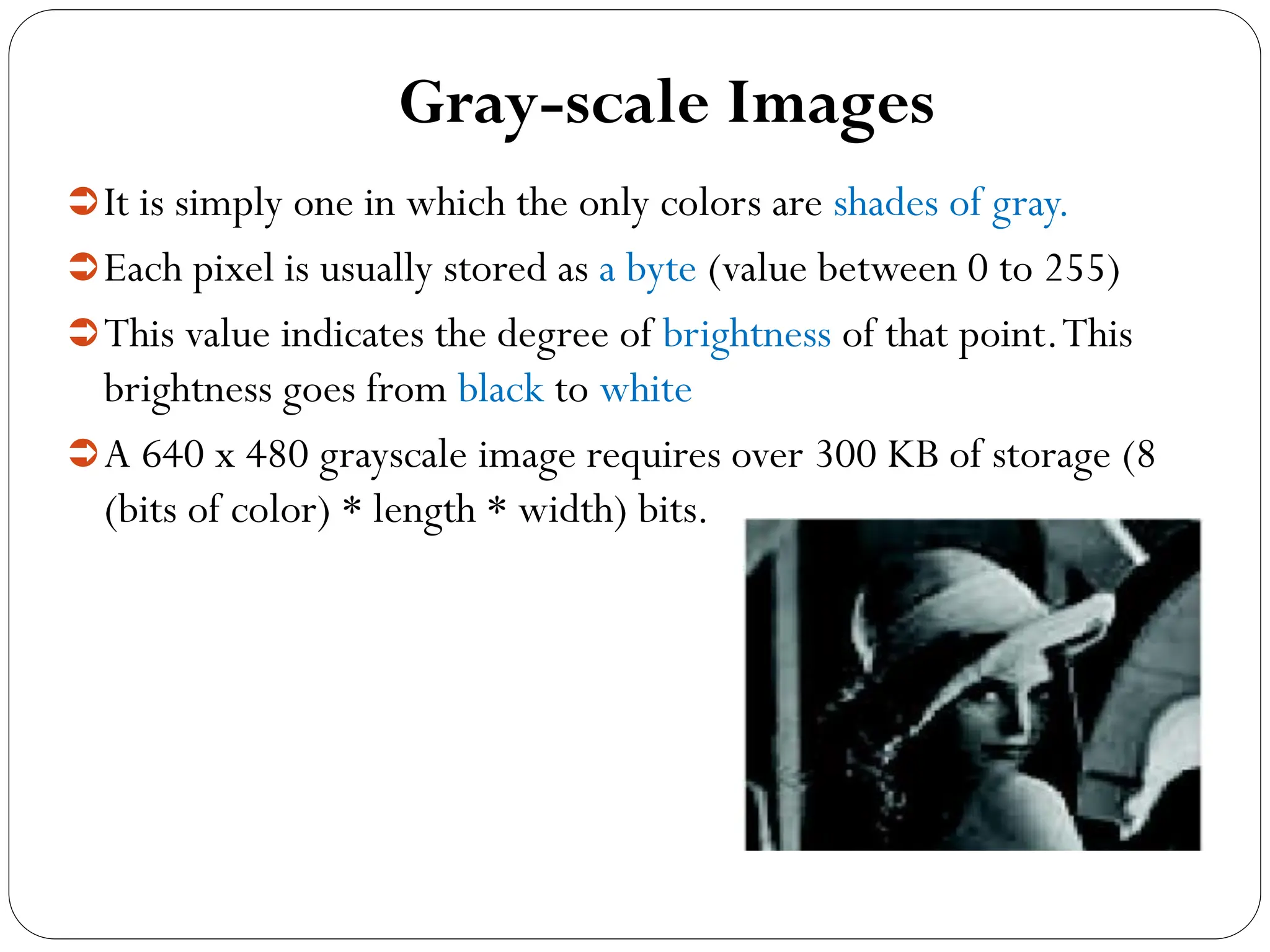 Gray-scale Images
It is simply one in which the only colors are shades of gray.
Each pixel is usually stored as a byte (value between 0 to 255)
This value indicates the degree of brightness of that point.This
brightness goes from black to white
A 640 x 480 grayscale image requires over 300 KB of storage (8
(bits of color) * length * width) bits.
 