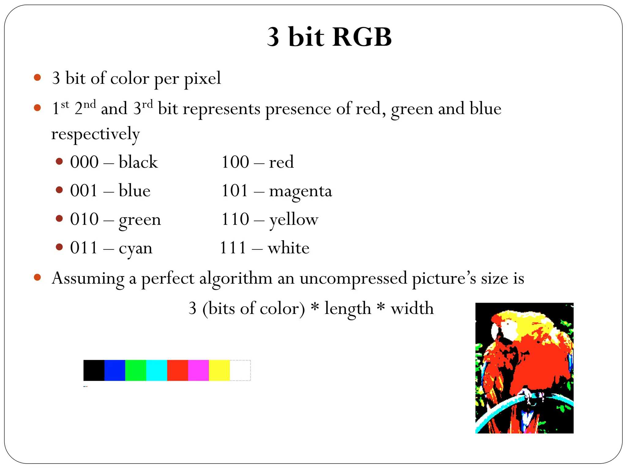 3 bit RGB
 3 bit of color per pixel
 1st 2nd and 3rd bit represents presence of red, green and blue
respectively
 000 – black 100 – red
 001 – blue 101 – magenta
 010 – green 110 – yellow
 011 – cyan 111 – white
 Assuming a perfect algorithm an uncompressed picture’s size is
3 (bits of color) * length * width
 