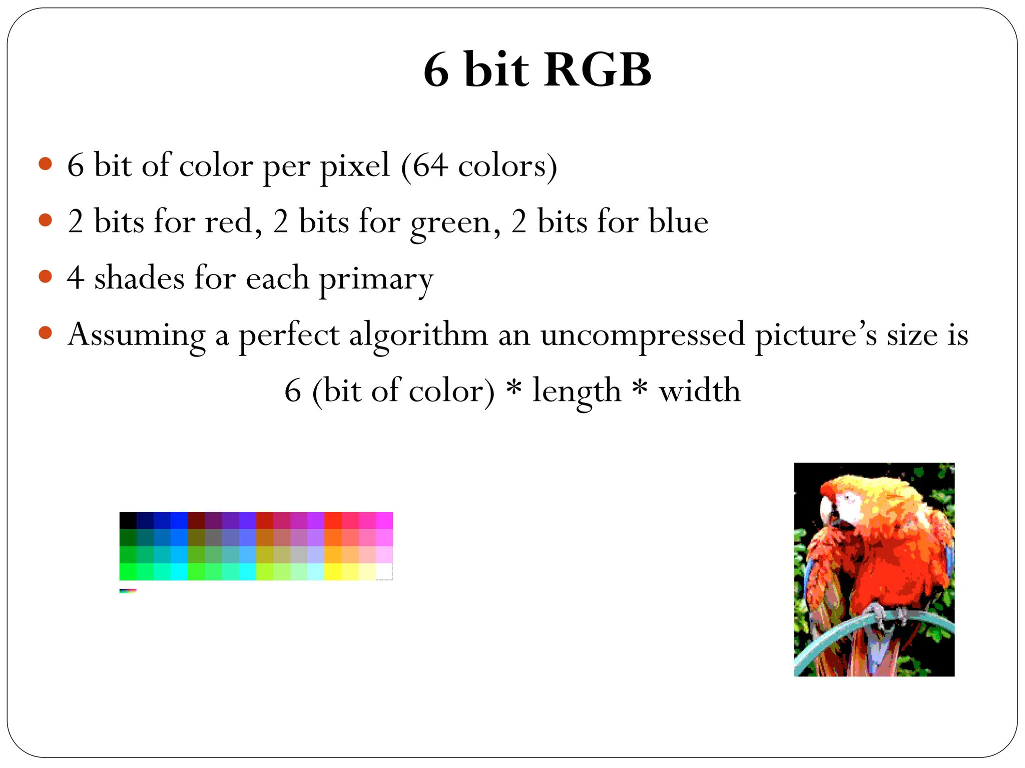 6 bit RGB
 6 bit of color per pixel (64 colors)
 2 bits for red, 2 bits for green, 2 bits for blue
 4 shades for each primary
 Assuming a perfect algorithm an uncompressed picture’s size is
6 (bit of color) * length * width
 