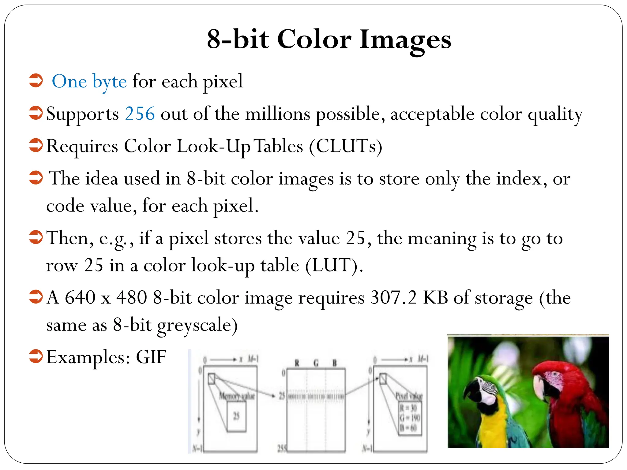 8-bit Color Images
 One byte for each pixel
Supports 256 out of the millions possible, acceptable color quality
Requires Color Look-UpTables (CLUTs)
 The idea used in 8-bit color images is to store only the index, or
code value, for each pixel.
Then, e.g., if a pixel stores the value 25, the meaning is to go to
row 25 in a color look-up table (LUT).
A 640 x 480 8-bit color image requires 307.2 KB of storage (the
same as 8-bit greyscale)
Examples: GIF
 