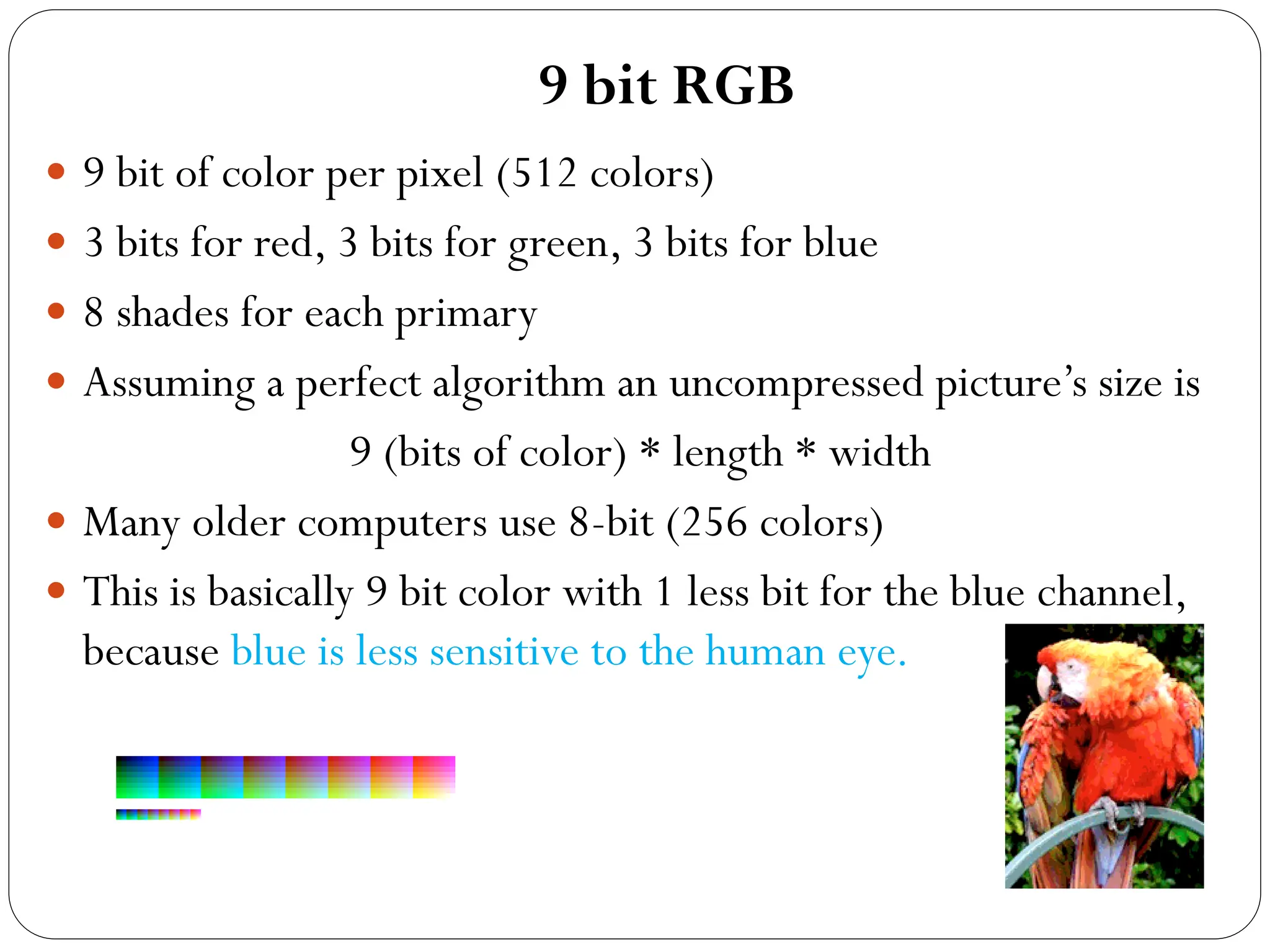 9 bit RGB
 9 bit of color per pixel (512 colors)
 3 bits for red, 3 bits for green, 3 bits for blue
 8 shades for each primary
 Assuming a perfect algorithm an uncompressed picture’s size is
9 (bits of color) * length * width
 Many older computers use 8-bit (256 colors)
 This is basically 9 bit color with 1 less bit for the blue channel,
because blue is less sensitive to the human eye.
 