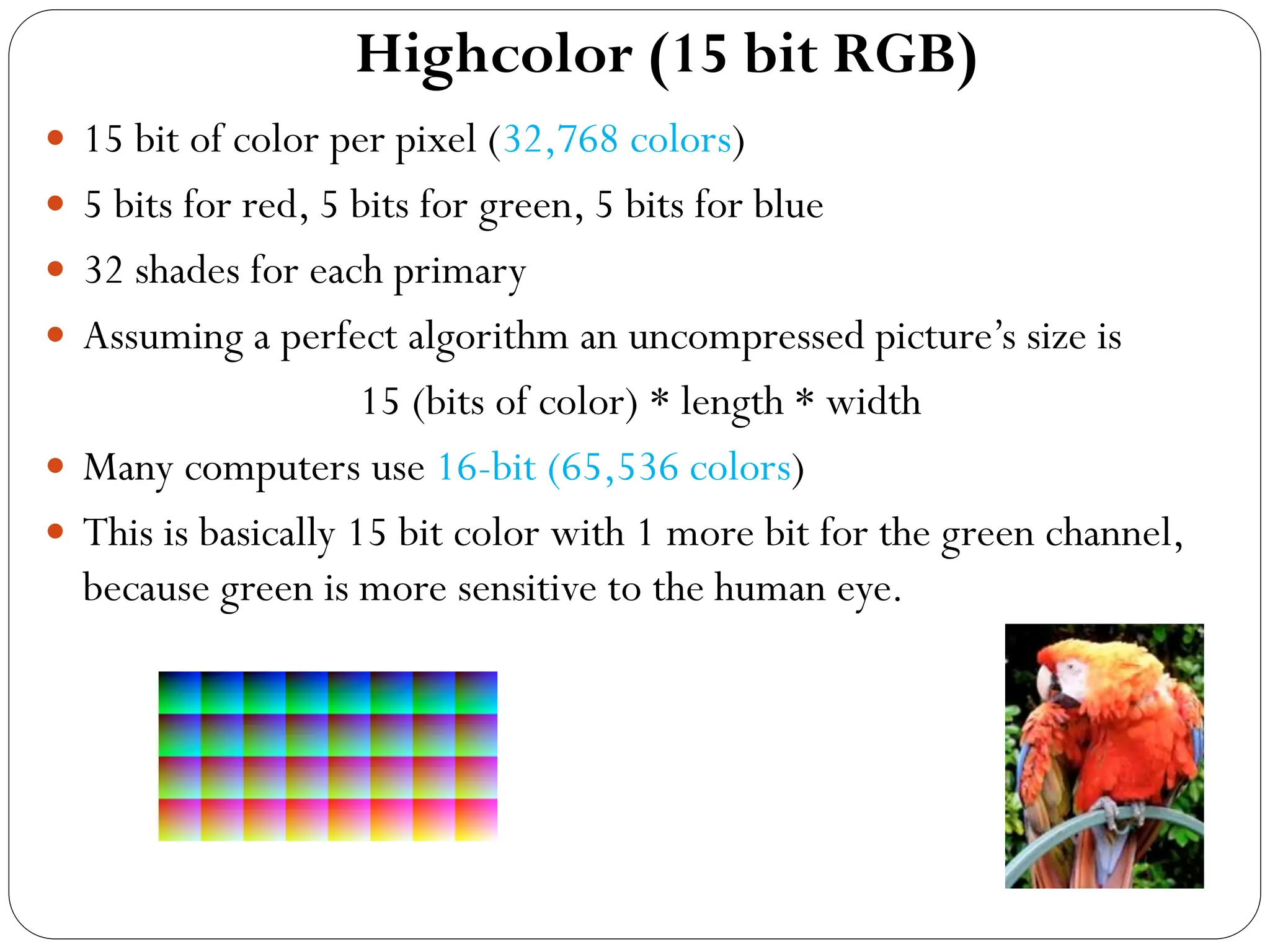 Highcolor (15 bit RGB)
 15 bit of color per pixel (32,768 colors)
 5 bits for red, 5 bits for green, 5 bits for blue
 32 shades for each primary
 Assuming a perfect algorithm an uncompressed picture’s size is
15 (bits of color) * length * width
 Many computers use 16-bit (65,536 colors)
 This is basically 15 bit color with 1 more bit for the green channel,
because green is more sensitive to the human eye.
 