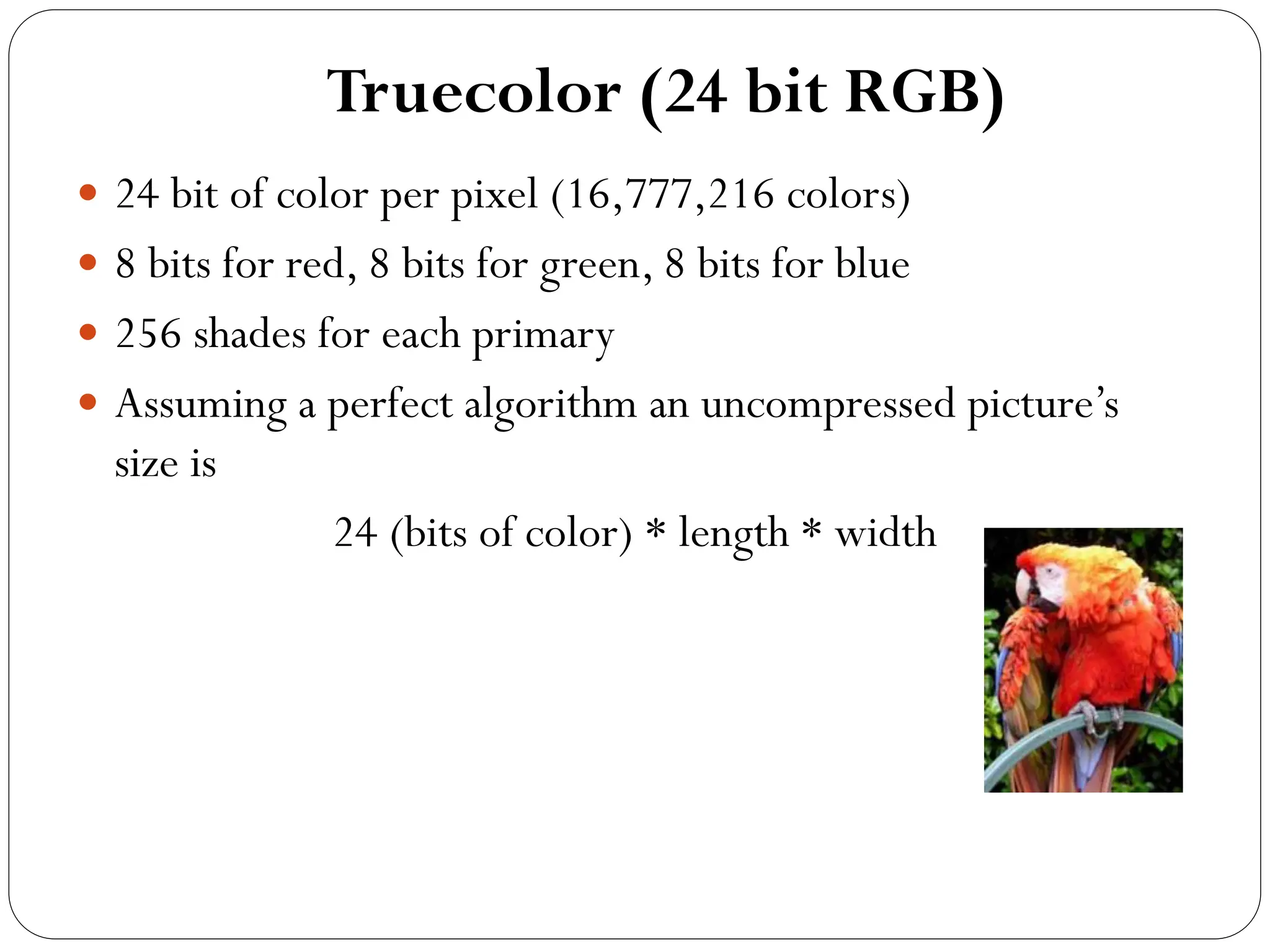 Truecolor (24 bit RGB)
 24 bit of color per pixel (16,777,216 colors)
 8 bits for red, 8 bits for green, 8 bits for blue
 256 shades for each primary
 Assuming a perfect algorithm an uncompressed picture’s
size is
24 (bits of color) * length * width
 