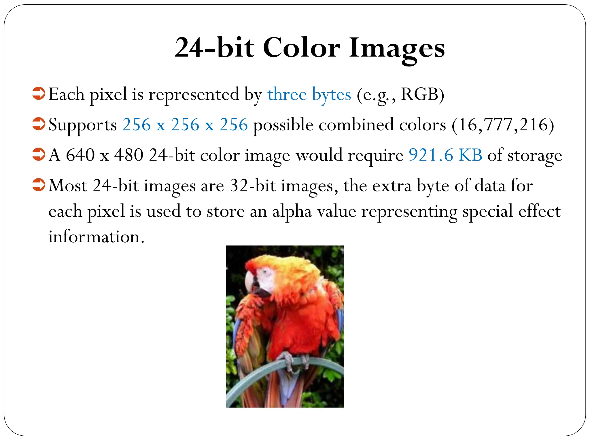 24-bit Color Images
Each pixel is represented by three bytes (e.g., RGB)
Supports 256 x 256 x 256 possible combined colors (16,777,216)
A 640 x 480 24-bit color image would require 921.6 KB of storage
Most 24-bit images are 32-bit images, the extra byte of data for
each pixel is used to store an alpha value representing special effect
information.
 