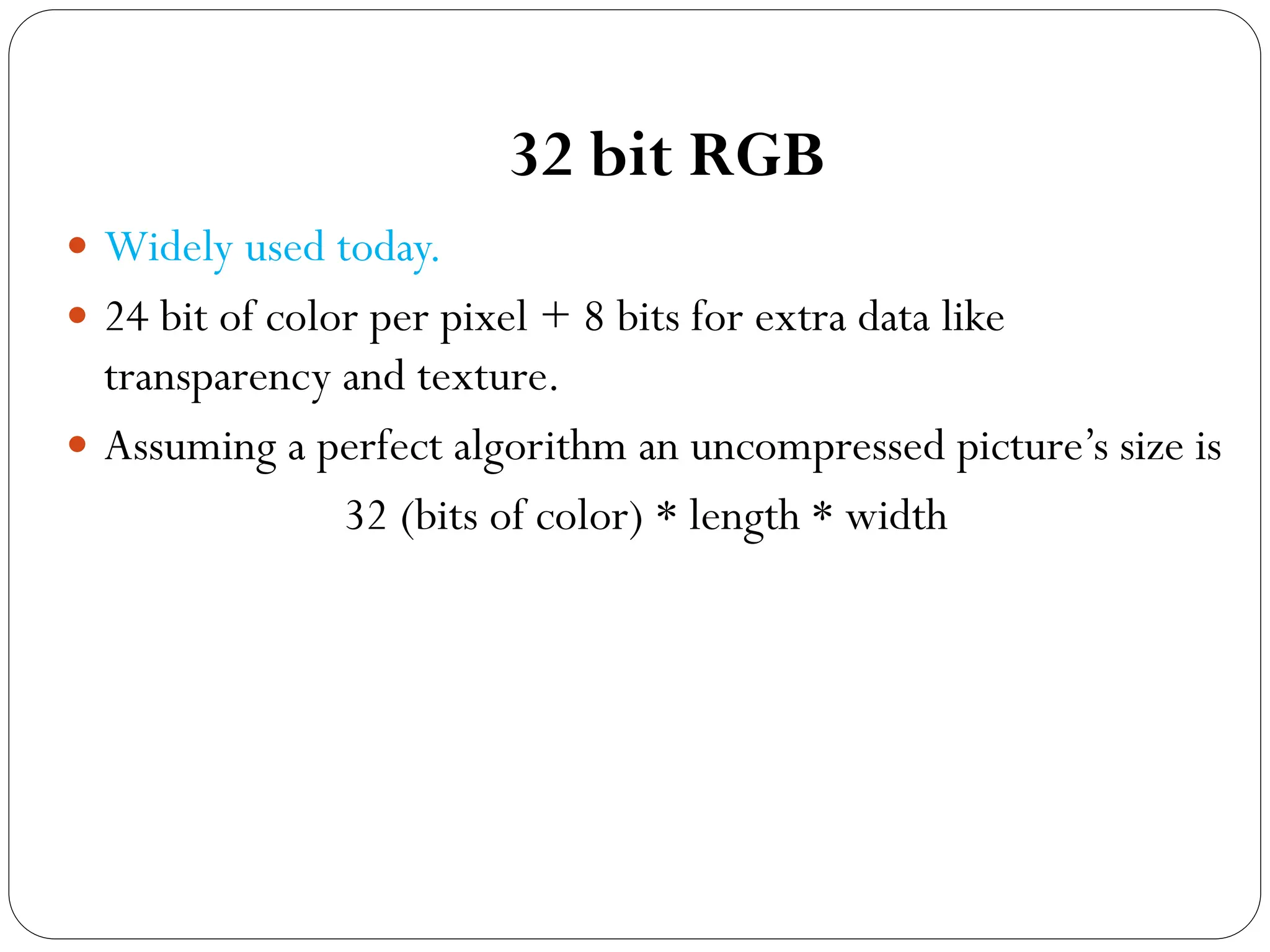 32 bit RGB
 Widely used today.
 24 bit of color per pixel + 8 bits for extra data like
transparency and texture.
 Assuming a perfect algorithm an uncompressed picture’s size is
32 (bits of color) * length * width
 