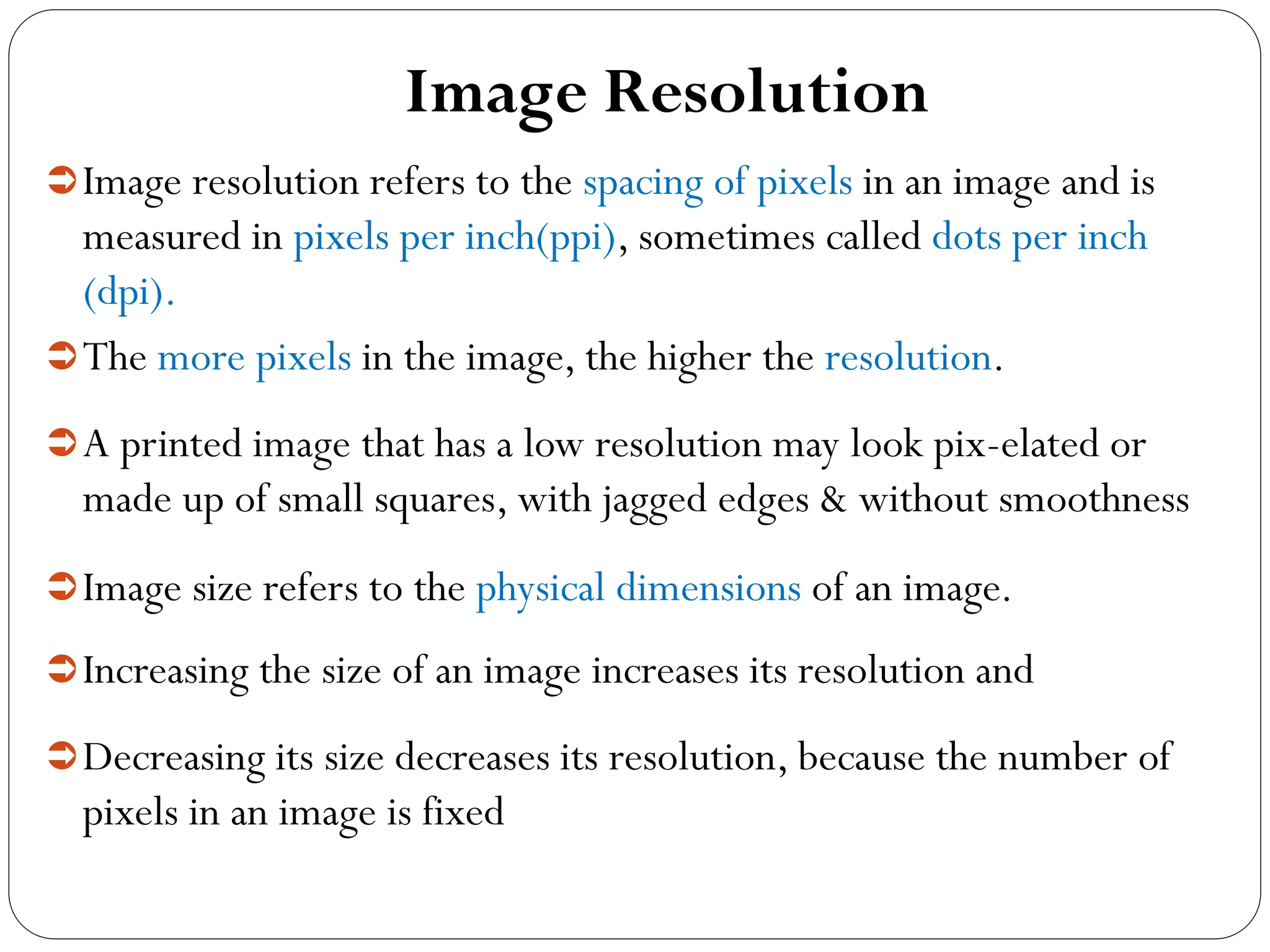 Image Resolution
Image resolution refers to the spacing of pixels in an image and is
measured in pixels per inch(ppi), sometimes called dots per inch
(dpi).
The more pixels in the image, the higher the resolution.
A printed image that has a low resolution may look pix-elated or
made up of small squares, with jagged edges & without smoothness
Image size refers to the physical dimensions of an image.
Increasing the size of an image increases its resolution and
Decreasing its size decreases its resolution, because the number of
pixels in an image is fixed
 