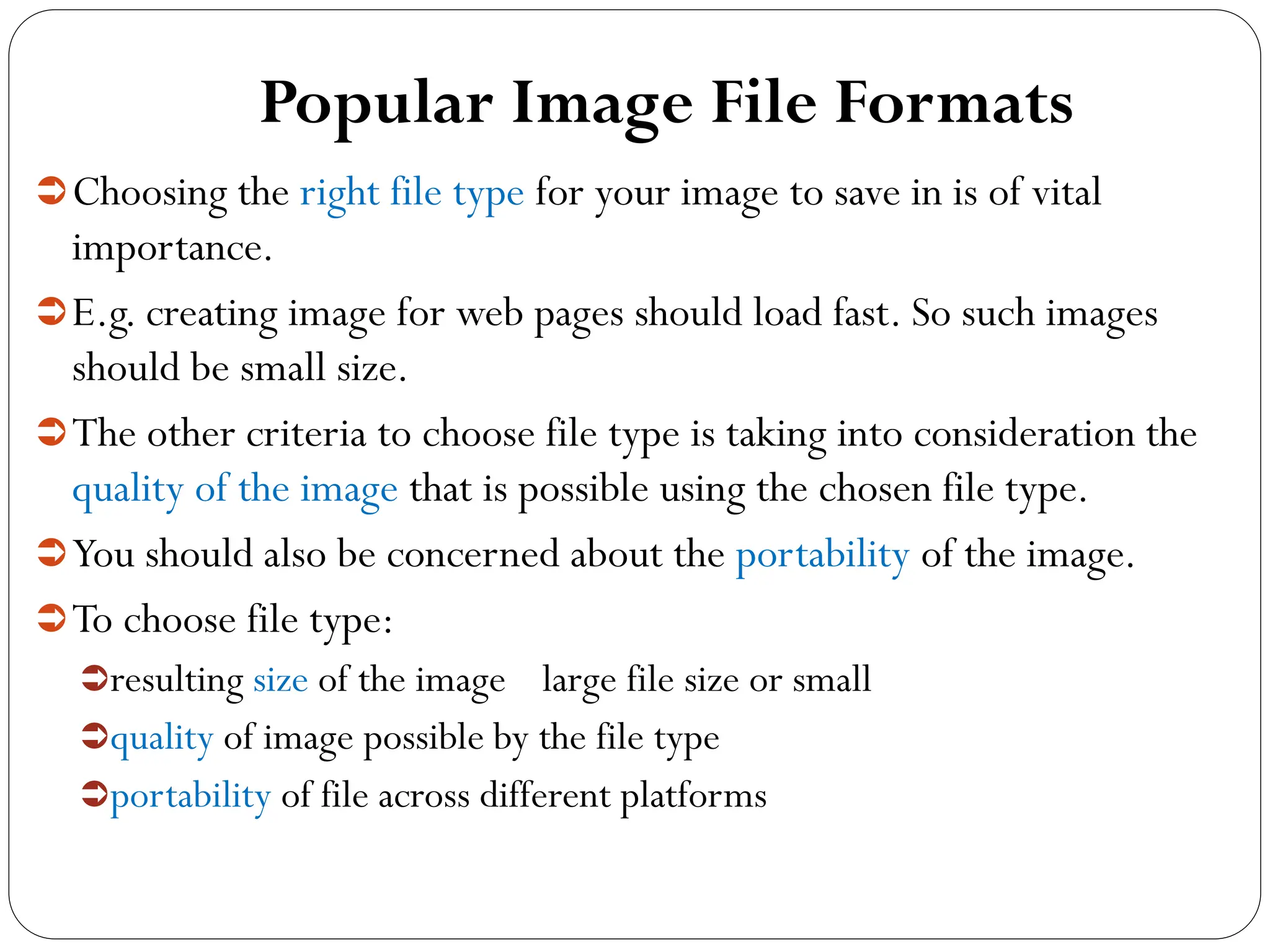 Popular Image File Formats
Choosing the right file type for your image to save in is of vital
importance.
E.g. creating image for web pages should load fast. So such images
should be small size.
The other criteria to choose file type is taking into consideration the
quality of the image that is possible using the chosen file type.
You should also be concerned about the portability of the image.
To choose file type:
resulting size of the image large file size or small
quality of image possible by the file type
portability of file across different platforms
 