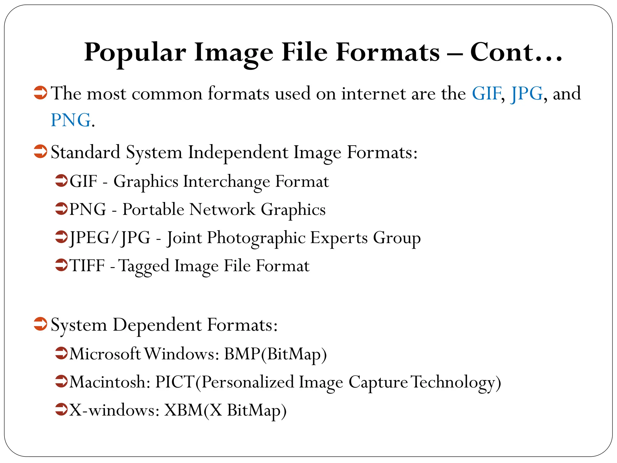 Popular Image File Formats – Cont…
The most common formats used on internet are the GIF, JPG, and
PNG.
Standard System Independent Image Formats:
GIF - Graphics Interchange Format
PNG - Portable Network Graphics
JPEG/JPG - Joint Photographic Experts Group
TIFF -Tagged Image File Format
System Dependent Formats:
MicrosoftWindows: BMP(BitMap)
Macintosh: PICT(Personalized Image CaptureTechnology)
X-windows: XBM(X BitMap)
 