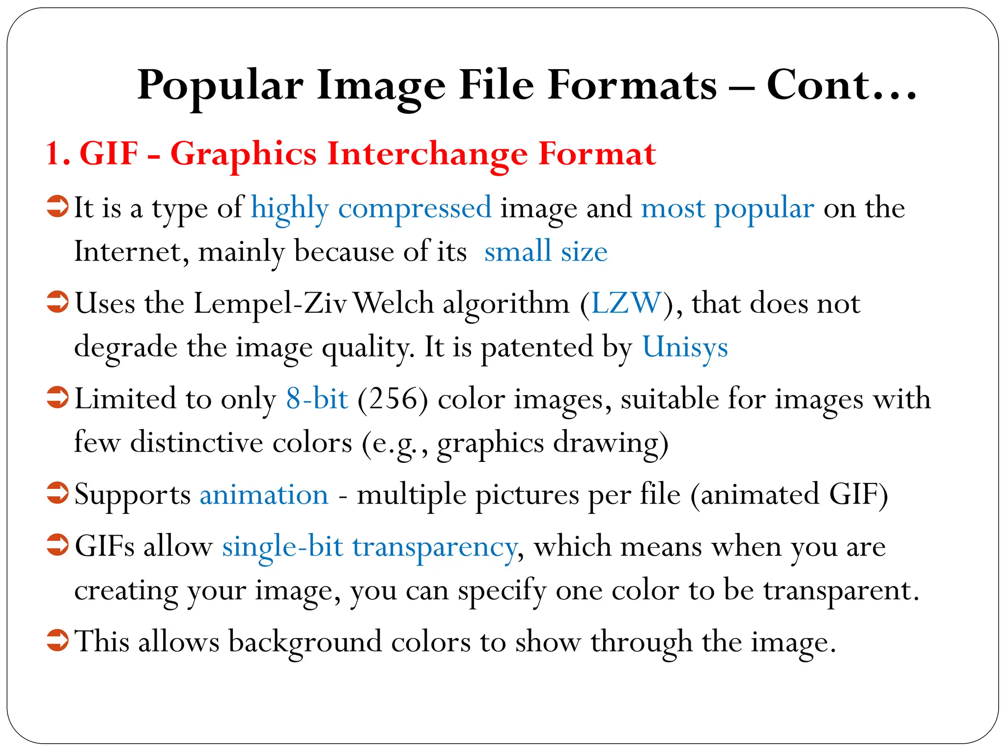 Popular Image File Formats – Cont…
1. GIF - Graphics Interchange Format
It is a type of highly compressed image and most popular on the
Internet, mainly because of its small size
Uses the Lempel-ZivWelch algorithm (LZW), that does not
degrade the image quality. It is patented by Unisys
Limited to only 8-bit (256) color images, suitable for images with
few distinctive colors (e.g., graphics drawing)
Supports animation - multiple pictures per file (animated GIF)
GIFs allow single-bit transparency, which means when you are
creating your image, you can specify one color to be transparent.
This allows background colors to show through the image.
 