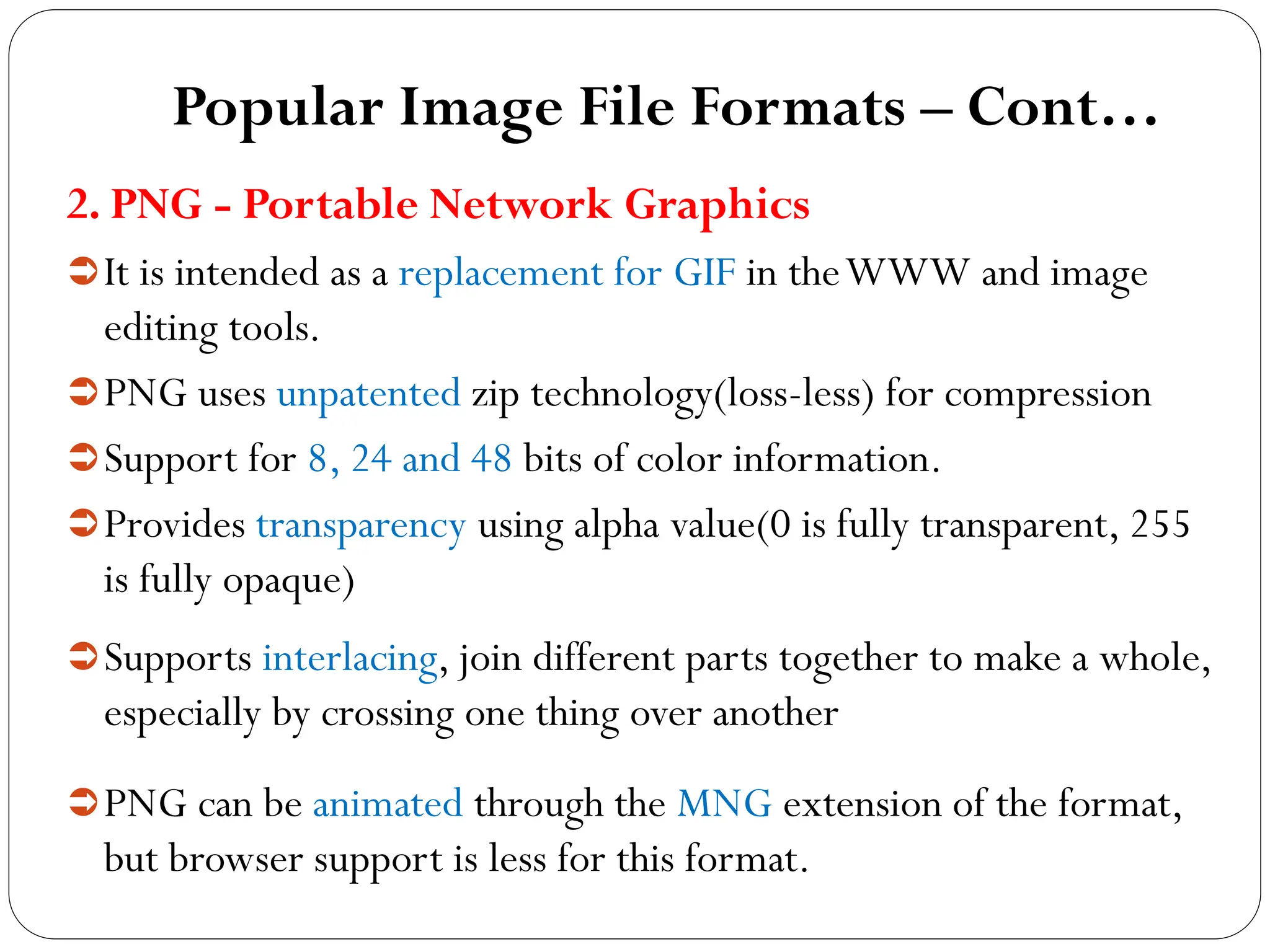 Popular Image File Formats – Cont…
2. PNG - Portable Network Graphics
It is intended as a replacement for GIF in theWWW and image
editing tools.
PNG uses unpatented zip technology(loss-less) for compression
Support for 8, 24 and 48 bits of color information.
Provides transparency using alpha value(0 is fully transparent, 255
is fully opaque)
Supports interlacing, join different parts together to make a whole,
especially by crossing one thing over another
PNG can be animated through the MNG extension of the format,
but browser support is less for this format.
 