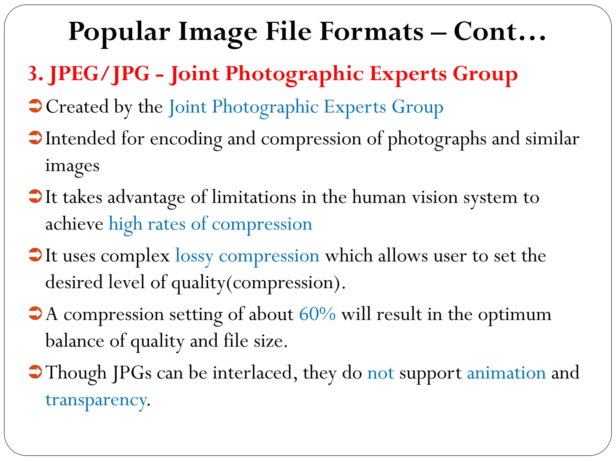 Popular Image File Formats – Cont…
3. JPEG/JPG - Joint Photographic Experts Group
Created by the Joint Photographic Experts Group
Intended for encoding and compression of photographs and similar
images
It takes advantage of limitations in the human vision system to
achieve high rates of compression
It uses complex lossy compression which allows user to set the
desired level of quality(compression).
A compression setting of about 60% will result in the optimum
balance of quality and file size.
Though JPGs can be interlaced, they do not support animation and
transparency.
 